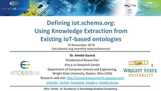 Defining iot.schema.org:
Using Knowledge Extraction from
Existing IoT-based ontologies
Ohio Center of Excellence in Knowledge-Enabled Computing
Dr. Amelie Gyrard
Postdoctoral Researcher
Kno.e.sis Research Center
Department of Computer Science and Engineering,
Wright State University, Dayton, Ohio (USA)
Research web site: http://sensormeasurement.appspot.com/
LinkedIn, Twitter, Facebook, Google +, Google Group
15 November 2018
(iot.shema.org monthly teleconference)
 
