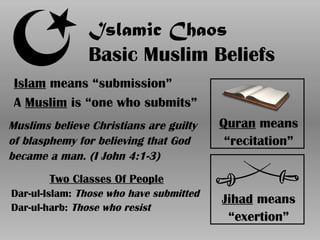 Islamic Chaos
Basic Muslim Beliefs
Islam means “submission”
A Muslim is “one who submits”
Quran means
“recitation”
Jihad means
“exertion”
Muslims believe Christians are guilty
of blasphemy for believing that God
became a man. (I John 4:1-3)
Two Classes Of People
Dar-ul-Islam: Those who have submitted
Dar-ul-harb: Those who resist
 