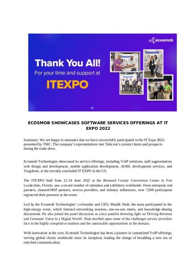 ECOSMOB SHOWCASES SOFTWARE SERVICES OFFERINGS AT IT
EXPO 2022
Summary: We are happy to announce that we have successfully participated in the IT Expo 2022-
presented by TMC. The company’s representatives met Telecom’s current clients and prospects
during the trade show.
Ecosmob Technologies showcased its service offerings, including VoIP solutions, staff augmentation,
web design and development, mobile application development, AI/ML development services, and
Tragofone, at the recently concluded IT EXPO in the US.
The ITEXPO held from 21-24 June 2022 at the Broward County Convention Center in Fort
Lauderdale, Florida, saw a record number of attendees and exhibitors worldwide. From enterprise end
partners, channel/MSP partners, service providers, and industry influencers, over 7,000 participants
registered their presence at the event.
Led by the Ecosmob Technologies’ co-founder and CEO, Maulik Shah, the team participated in the
high-energy event, which featured networking sessions, one-on-one meets, and knowledge-sharing
discussions. He also joined the panel discussion as a key panelist throwing light on 'Driving Revenue
and Customer Value in a Digital World'. Shah dwelled upon some of the challenges service providers
face in the highly competitive markets and the unmissable opportunities in the domain.
With innovation at the core, Ecosmob Technologies has been a pioneer in customized VoIP offerings,
serving global clients worldwide since its inception, leading the charge of heralding a new era of
enriched communication.
 
