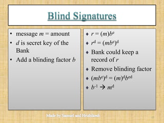 • message m = amount
• d is secret key of the
Bank
• Add a blinding factor b
 r = (m)be
 rd = (mbe)d
 Bank could keep a
record of r
 Remove blinding factor
 (mbe)d = (m)dbed
 b-1  md
13
 