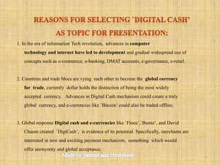 1. In the era of information Tech revolution, advances in computer
technology and internet have led to development and gradual widespread use of
concepts such as e-commerce, e-banking, DMAT accounts, e-governance, e-retail.
2. Countries and trade blocs are vying each other to become the global currency
for trade, currently dollar holds the distinction of being the most widely
accepted currency. Advances in Digital Cash mechanism could create a truly
global currency, and e-currencies like `Bitcoin’ could also be traded offline.
3. Global response Digital cash and e-currencies like `Flooz’,`Beenz’, and David
Chaum created `DigiCash’, is evidence of its potential. Specifically, merchants are
interested in new and exciting payment mechanism, something which would
offer anonymity and global acceptance.
3
 