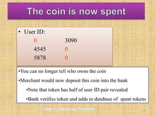 • User ID:
0 3090
4545 0
5878 0
•You can no longer tell who owns the coin
•Merchant would now deposit this coin into the bank
•Note that token has half of user ID pair revealed
•Bank verifies token and adds to database of spent tokens
30
 