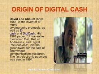 David Lee Chaum (born
1955) is the inventor of
many
cryptography protocols, as
well as E-
cash and DigiCash. His
1981 paper, "Untraceable
Electronic Mail, Return
Addresses, and Digital
Pseudonyms", laid the
groundwork for the field of
anonymous
communications research.
The first electronic payment
was sent in 1994.
5
 