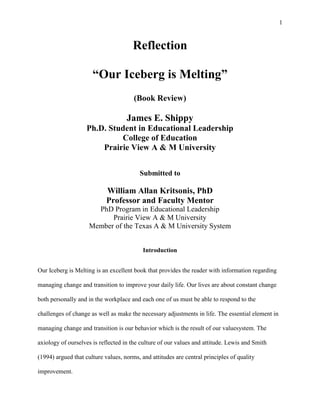 Reflection<br />“Our Iceberg is Melting”<br />(Book Review)<br />  <br />James E. Shippy<br />Ph.D. Student in Educational Leadership<br />College of Education<br />Prairie View A & M University<br />Submitted to<br />William Allan Kritsonis, PhD<br />Professor and Faculty Mentor<br />PhD Program in Educational Leadership<br />Prairie View A & M University<br />Member of the Texas A & M University System<br />Introduction<br />Our Iceberg is Melting is an excellent book that provides the reader with information regarding managing change and transition to improve your daily life. Our lives are about constant change both personally and in the workplace and each one of us must be able to respond to the challenges of change as well as make the necessary adjustments in life. The essential element in managing change and transition is our behavior which is the result of our value system. The axiology of ourselves is reflected in the culture of our values and attitude. Lewis and Smith (1994) argued that culture values, norms, and attitudes are central principles of quality improvement. <br />Purpose of the Reflection<br />The purpose of this reflection is to discuss how the message in the book, Our Iceberg is Melting, applies to my daily life.  This reflection will incorporate managing change and transition, teamwork, values, norms, and attitude and how each of these activities applies to my daily life. The daily life activities will include the workplace and personal life improvements as      well as my doctoral studies. The reflections of this paper will be an asset to me by providing ways of improving my overall life and how I can assist others in improving their lives.<br /> <br />Managing Change and Transition<br />Our Iceberg is Melting is a story of  penguins who are very comfortable with their present existence until a curious penguin named Fred discovered one day as result of curiosity that their iceberg was melting. The iceberg was the foundation of the penguins’ existence and without it they would perish. Fred had the courage to inform Alice who is a member of the Leadership Council about condition of the iceberg. Alice was a penguin who got things done and would listen to Fred. Fred had the opportunity to encourage Alice to look at the iceberg and after examining the iceberg she was convinced the colony of penguins need to take action to the possibility of losing their way of life. Fred and Alice had to convince the Leadership Council to take action regarding the potential collapse of the iceberg. <br />The potential collapse of the iceberg is similar to an organization that is stuck in tradition but needs to adapt to the changing world and conditions. For example, at my workplace this researcher provides student customer services professional development to insure students receive the best quality services. In addition it is important that employees become aware of any activity that may impact the operations of the college and inform the administration. For example, we purchased the software system, Who’s Next, a sign-in system that tracks students use of services which helps this researcher to make recommendations regarding budget, services, and personnel. Our Iceberg is Melting is a reminder to accept change and transition in an effort to move the organization in new directions. <br />Change and transition has had a significant impact in this researcher’s life. For example, enrolling in doctoral classes has had impact. After many years of being a college administrator and many years from being a college student I had to make adjustments to study, such as attending classes, studying, writing papers and providing documentations. For example, one of the significant changes was writing papers with multiple pages because as an administrator the less you write is the most effective way to get things done and for others to understand your message. Colleagues desire information to be short and to the point and often don’t have the luxury of time to do a great deal of reading and writing. In addition to doctoral studies the potential change in the iceberg reminds this researcher to insure that family resources are intact during the present uncertain economic times. /For example, this researcher is constantly observing gasoline prices at the pump. Gasoline prices is one the most expensive items we have to purchase and it is important to keep the usage in sync with the total budget.<br />Teamwork<br />Fred and Alice had to convince the Leadership Council to take action regarding the iceberg. Louis was the head penguin of the Leadership Council similar to a college president or superintendent and had to be convinced to allow Fred to speak before the Leadership Council. Fred was given the opportunity to present a power point presentation to the council and some members were not convinced such as a penguin name NoNo.  NoNo, the penguin, is similar to an individual that says no to every idea even if the change represents a positive adjustment for the organization. After experiencing many debates and suggestions, Fred noticed a seagull flying and eventually the penguins found the bird. The seagull told the penguins he was a scout looking for new place to live. The seagull represented new ways of doing things and would report his findings to his group. As a team the seagulls had to work together to get to their new place of residence. The penguins would also form teams to deal with their iceberg dilemma. Teamwork provides individuals the opportunity to provide input in the decision- making process. This researcher believes in receiving input from members in the organization. Ideas are generated by people, not positions or titles. For example, the staff development day this year was combined with another college and the idea came from one of our team members not the leadership. Also there are opportunities at home for input for family members in the decision-making process. For example, my son was a major factor in determining what car not to purchase. Leadership is a central aspect for inspiring employees to get involve at all levels.  The process to deal with an activity must start with a team approach in which individuals are involved in the decision-making process.<br />Values, Norms, and Attitudes<br />In the process of deciding how to deal with the iceberg, it is critical that the penguin Leadership Council is aware of the culture of values, norms, and attitudes of the penguin colony. The culture values, norms, and attitudes of leaders Lewis and Smith (1994) demonstrated are a central principle of quality improvement. Leadership is a central aspect for inspiring employees to get involve at all levels. Leaders must receive involvement from a team process that helps individuals appreciate the values, norms, and attitudes of the organization and to assist in the development of a total quality organization.  <br />According to Lewis and Smith (1994),<br />Five functions are critical for setting and maintaining a direction driven by the principles of total quality management and continuous improvement: 1) implement leadership for quality, 2) develop an organizational mission for quality improvement, 3) create a vision that inspires everyone to seek quality in all aspects of their work, 4) generate a culture that encourages quality improvement efforts at all levels, and 5) establish overarching goals and objectives consistent with the principles of total quality and continuous improvement. (p.113)<br />According to George and Jones (2002) the challenge for school administrators is to inspire organizational members to behave in positive ways not because they have to but because they think it is the right and proper way to behave in the organization. For example, Dell Computer has a training program for new employees in which they learn the basic values and norms that are part of their organization and demonstrate excellent service to their stakeholders (George and Jones, 2002). The goal of the process is to help the members learn values, norms, and attitudes of the organization, to help the organization develop an excellent plan and to develop a process that involves everyone in the organization. The organizational climate is a reflection of the values, norms, and attitudes of the organization. As an administrator this researcher is aware that employees’ attitudes are significant in how they do their jobs. ”We want people with positive attitudes, who enjoy helping others” (Perkins, 2000, p. 49).  During this researcher first year as Dean of Student Development employees were to email their birthday month and day.  Each month this researcher sends birthday wishes to everyone. For example, if it is April a birthday wish is sent by email to everyone born in April and every other employee is encouraged to wish their colleagues a happy birthday. The response to the happy birthday wishes are tremendous each month. This researcher had one employee shed happy tears because it was the first time in her life someone had wished her a happy birthday in the workplace. Also in my daily life, I constantly display a positive attitude which some people say is a gift of mine.  I often share my experiences with others so that people can motivate themselves. For example, one cohort in the doctoral program has utilized several things I said in class to motivate students at his school. <br />Concluding Remarks<br />In conclusion, Our Iceberg is Melting is an excellent story about change and transition and a new way of doing things. The story also deals with a sense of urgency, working as a team to solve challenges, seeking new possibilities, empowering others in the organization to provide input, and being  persistence in creating a new way of doing things. A postmodern way of thinking provided the penguins a way of thinking to solve problems. For example, the seagull provided the penguins another way thinking to solve their problem by introducing scouting for new icebergs.  Finally, we must not forget to celebrate our successes and stay busy with family activities such as creating new family members (Kotter and Ratbgeber, 2005).<br />                                                   <br />                                                                    REFERENCES<br />Kotter, J, & Rathgeber, H. (2005). Our iceberg is melting. New York, NY: St. Martin’ Press.<br />Lewis, R.G., & Smith, D.H. (1994)). Total quality in higher education. Delray Beach. Fl: St. Lucie Press.<br />Perkins, D. (2000). Leading at the edge.  New York, NY: American Management Association.<br />