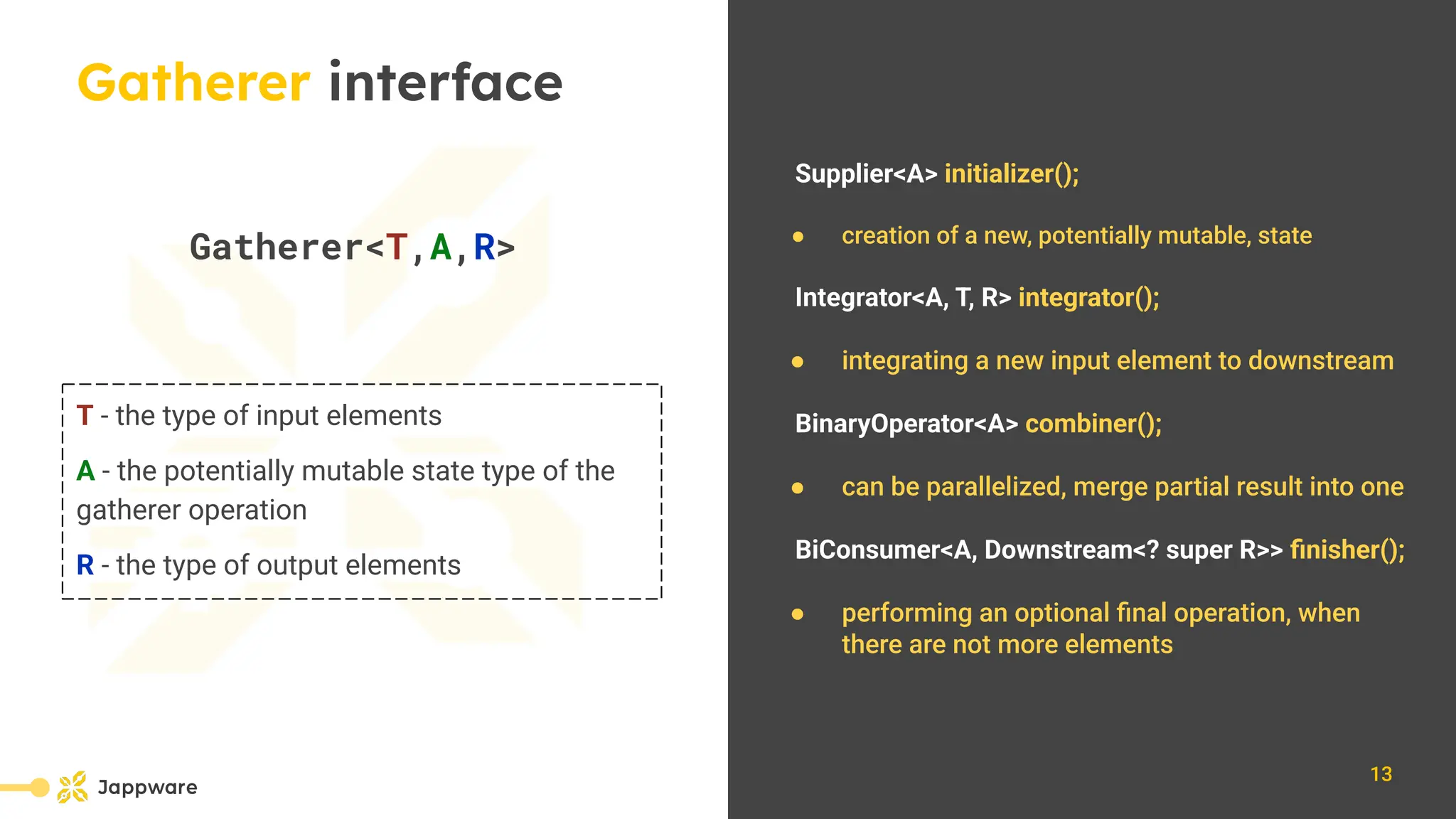 10111
Gatherer interface
Gatherer&lt;T,A,R&gt;
T - the type of input elements
A - the potentially mutable state type of the
gatherer operation
R - the type of output elements
Supplier&lt;A&gt; initializer();
● creation of a new, potentially mutable, state
Integrator&lt;A, T, R&gt; integrator();
● integrating a new input element to downstream
BinaryOperator&lt;A&gt; combiner();
● can be parallelized, merge partial result into one
BiConsumer&lt;A, Downstream&lt;? super R&gt;&gt; ﬁnisher();
● performing an optional ﬁnal operation, when
there are not more elements
13
 