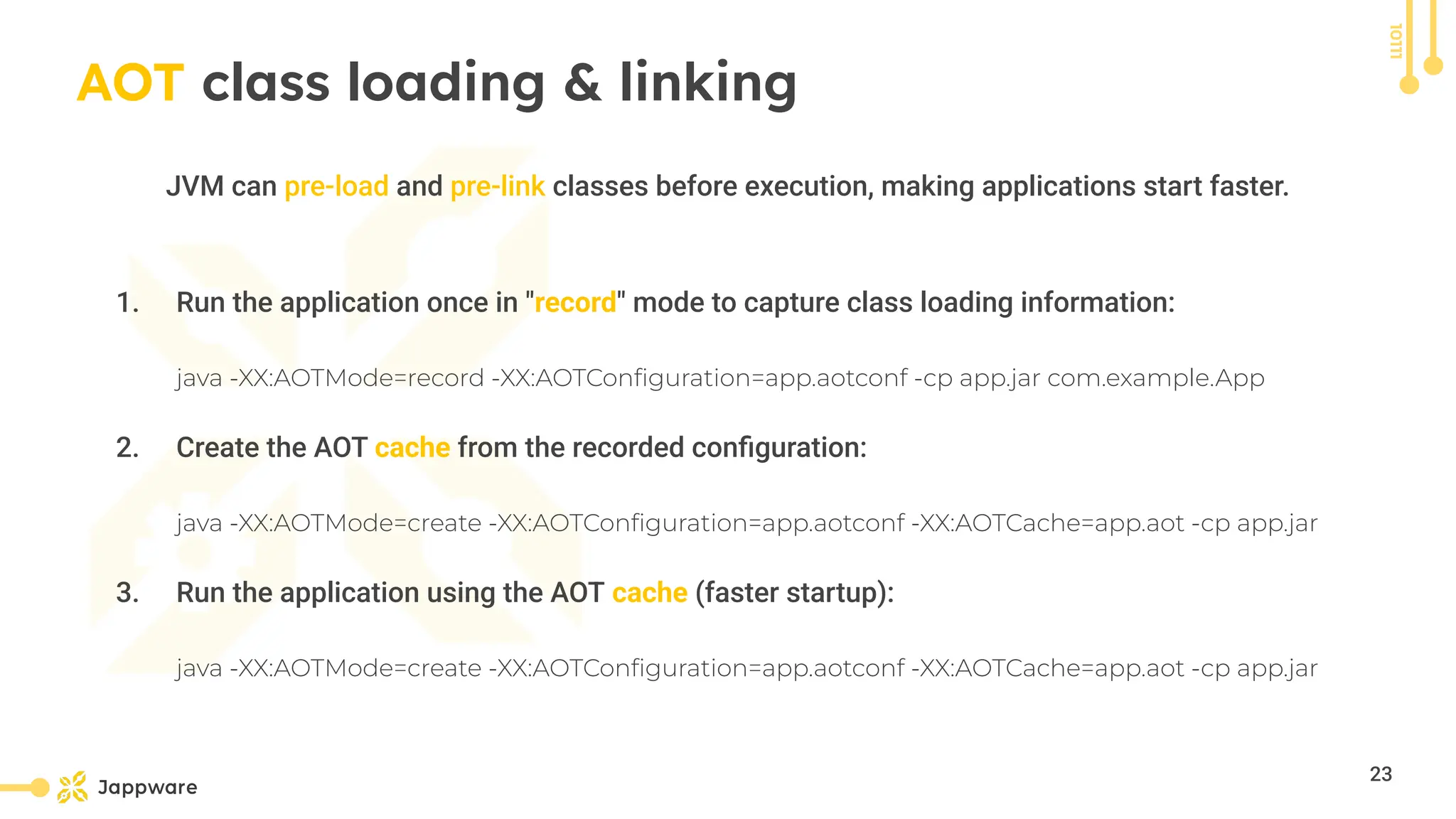 10111
AOT class loading &amp; linking
JVM can pre-load and pre-link classes before execution, making applications start faster.
1. Run the application once in &quot;record&quot; mode to capture class loading information:
java -XX:AOTMode=record -XX:AOTConﬁguration=app.aotconf -cp app.jar com.example.App
2. Create the AOT cache from the recorded conﬁguration:
java -XX:AOTMode=create -XX:AOTConﬁguration=app.aotconf -XX:AOTCache=app.aot -cp app.jar
3. Run the application using the AOT cache (faster startup):
java -XX:AOTMode=create -XX:AOTConﬁguration=app.aotconf -XX:AOTCache=app.aot -cp app.jar
23
 