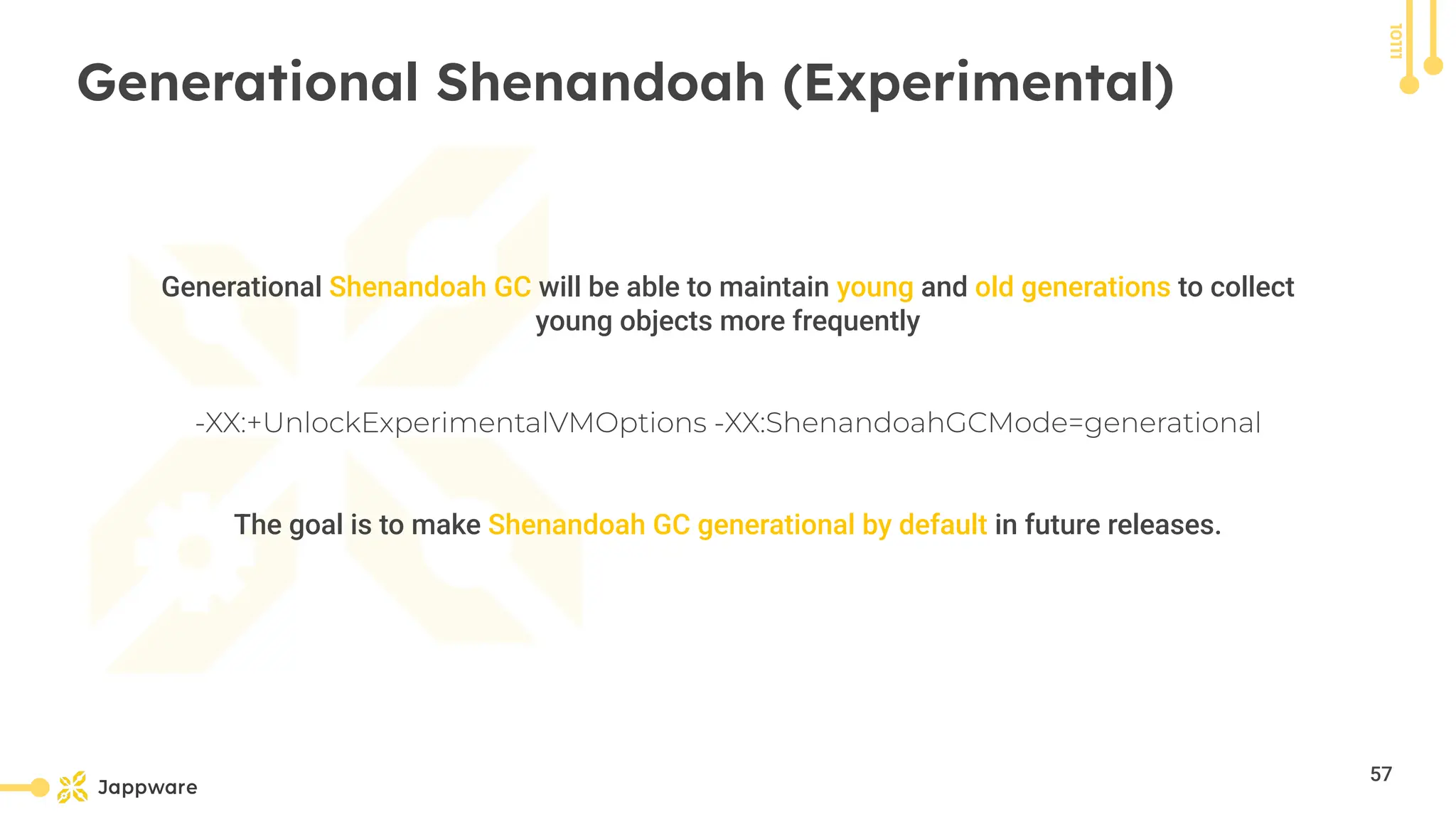 10111
Generational Shenandoah (Experimental)
Generational Shenandoah GC will be able to maintain young and old generations to collect
young objects more frequently
-XX:+UnlockExperimentalVMOptions -XX:ShenandoahGCMode=generational
The goal is to make Shenandoah GC generational by default in future releases.
57
 