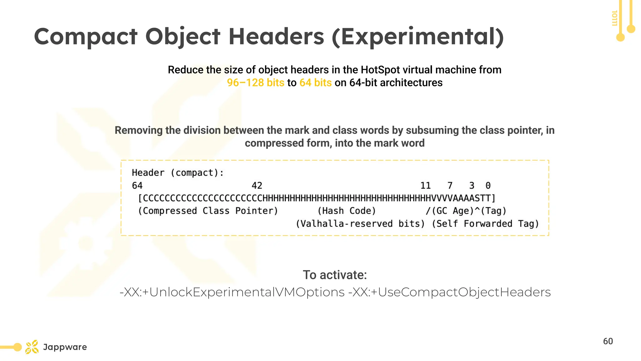 10111
Compact Object Headers (Experimental)
To activate:
-XX:+UnlockExperimentalVMOptions -XX:+UseCompactObjectHeaders
Reduce the size of object headers in the HotSpot virtual machine from
96–128 bits to 64 bits on 64-bit architectures
Removing the division between the mark and class words by subsuming the class pointer, in
compressed form, into the mark word
60
 
