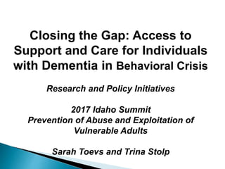 Closing the Gap: Access to
Support and Care for Individuals
with Dementia in Behavioral Crisis
Research and Policy Initiatives
2017 Idaho Summit
Prevention of Abuse and Exploitation of
Vulnerable Adults
Sarah Toevs and Trina Stolp
 