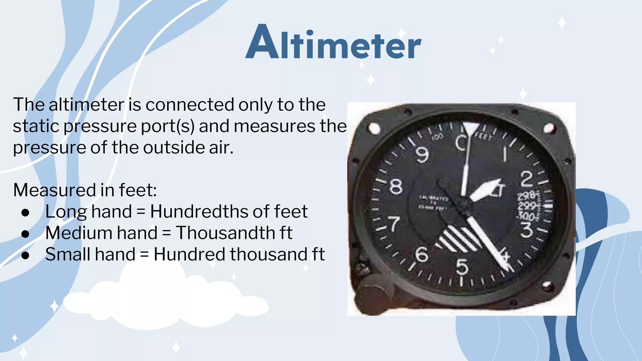 Altimeter
The altimeter is connected only to the
static pressure port(s) and measures the
pressure of the outside air.
Measured in feet:
● Long hand = Hundredths of feet
● Medium hand = Thousandth ft
● Small hand = Hundred thousand ft
 