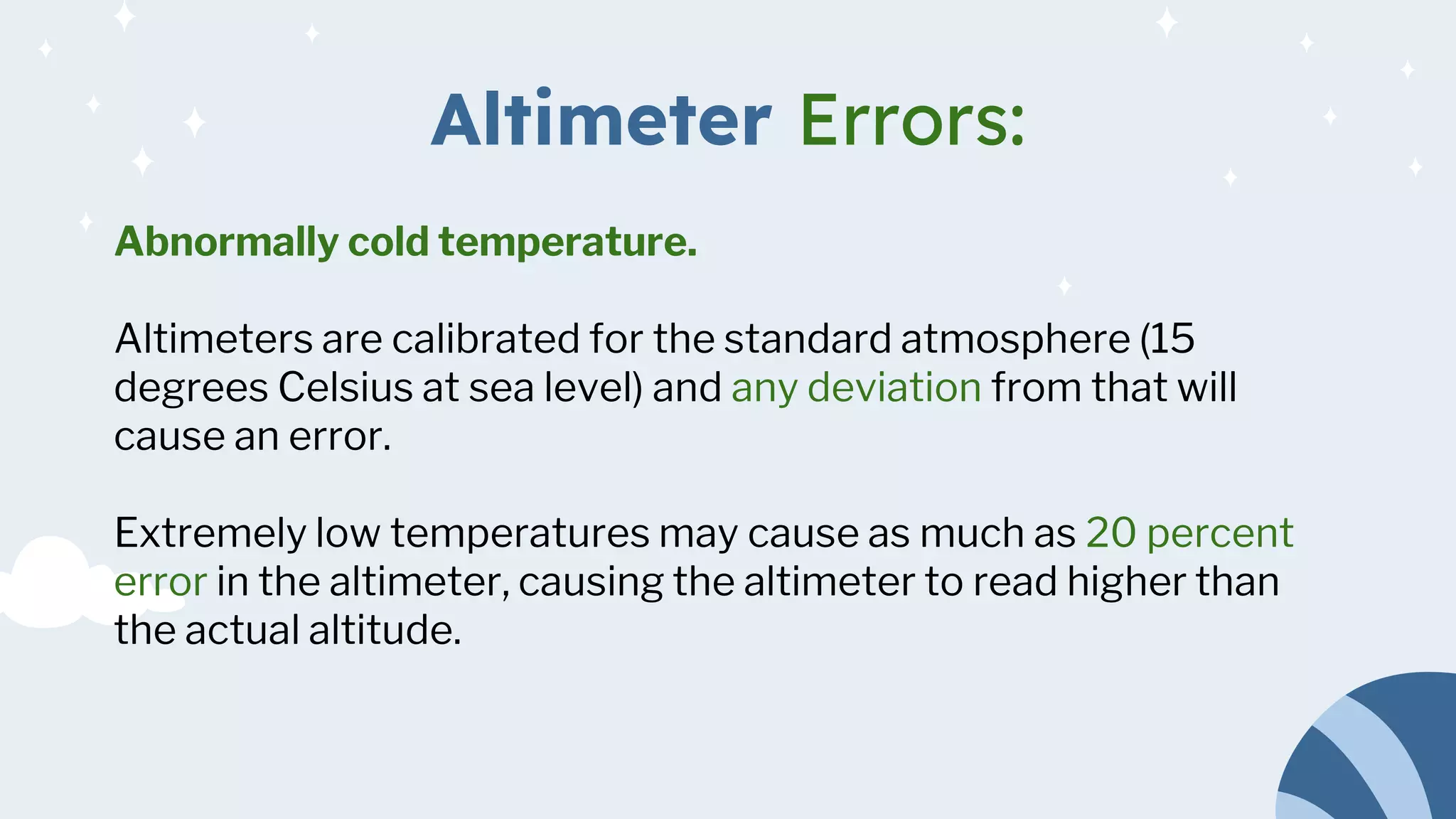 Altimeter Errors:
Abnormally cold temperature.
Altimeters are calibrated for the standard atmosphere (15
degrees Celsius at sea level) and any deviation from that will
cause an error.
Extremely low temperatures may cause as much as 20 percent
error in the altimeter, causing the altimeter to read higher than
the actual altitude.
 