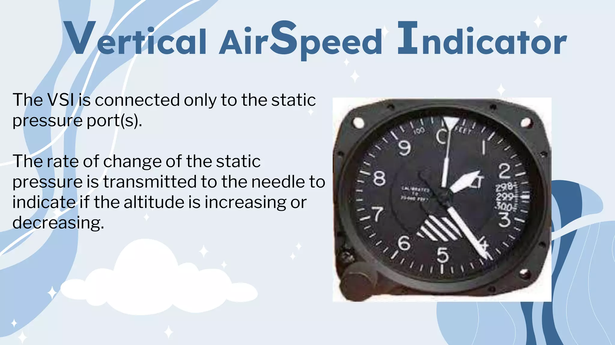 Vertical AirSpeed Indicator
The VSI is connected only to the static
pressure port(s).
The rate of change of the static
pressure is transmitted to the needle to
indicate if the altitude is increasing or
decreasing.
 