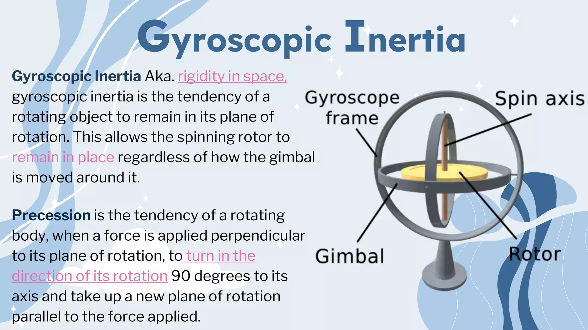 Gyroscopic Inertia
Gyroscopic Inertia Aka. rigidity in space,
gyroscopic inertia is the tendency of a
rotating object to remain in its plane of
rotation. This allows the spinning rotor to
remain in place regardless of how the gimbal
is moved around it.
Precession is the tendency of a rotating
body, when a force is applied perpendicular
to its plane of rotation, to turn in the
direction of its rotation 90 degrees to its
axis and take up a new plane of rotation
parallel to the force applied.
 