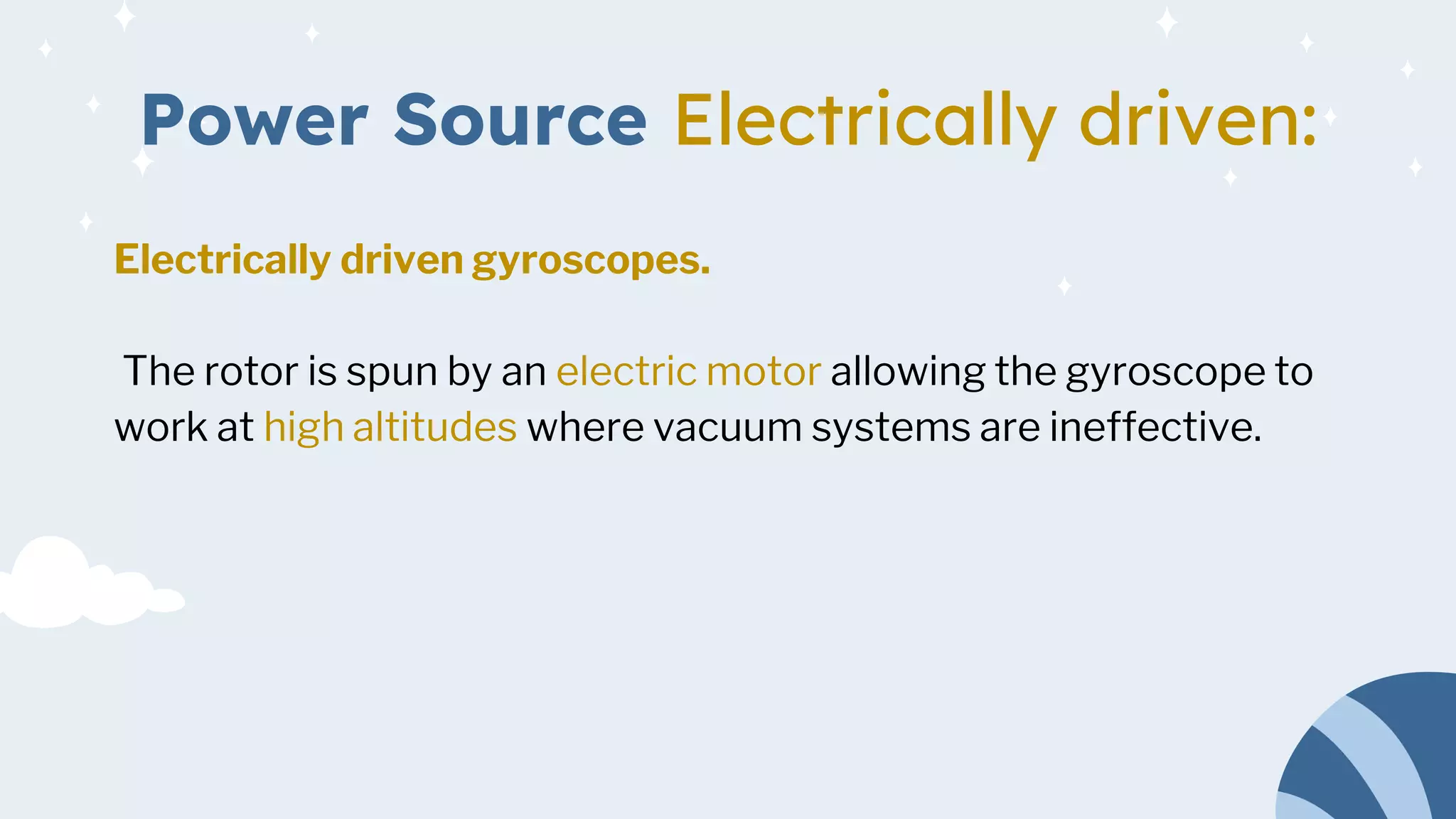 Power Source Electrically driven:
Electrically driven gyroscopes.
The rotor is spun by an electric motor allowing the gyroscope to
work at high altitudes where vacuum systems are ineffective.
 