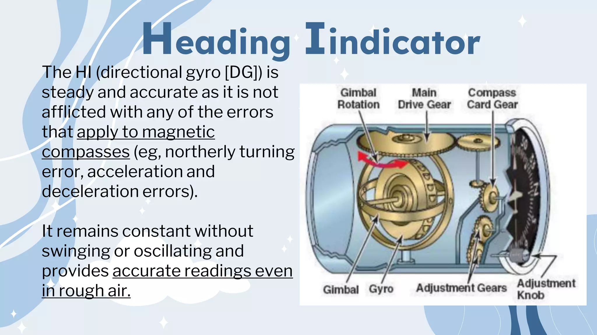 Heading Iindicator
The HI (directional gyro [DG]) is
steady and accurate as it is not
afflicted with any of the errors
that apply to magnetic
compasses (eg, northerly turning
error, acceleration and
deceleration errors).
It remains constant without
swinging or oscillating and
provides accurate readings even
in rough air.
 