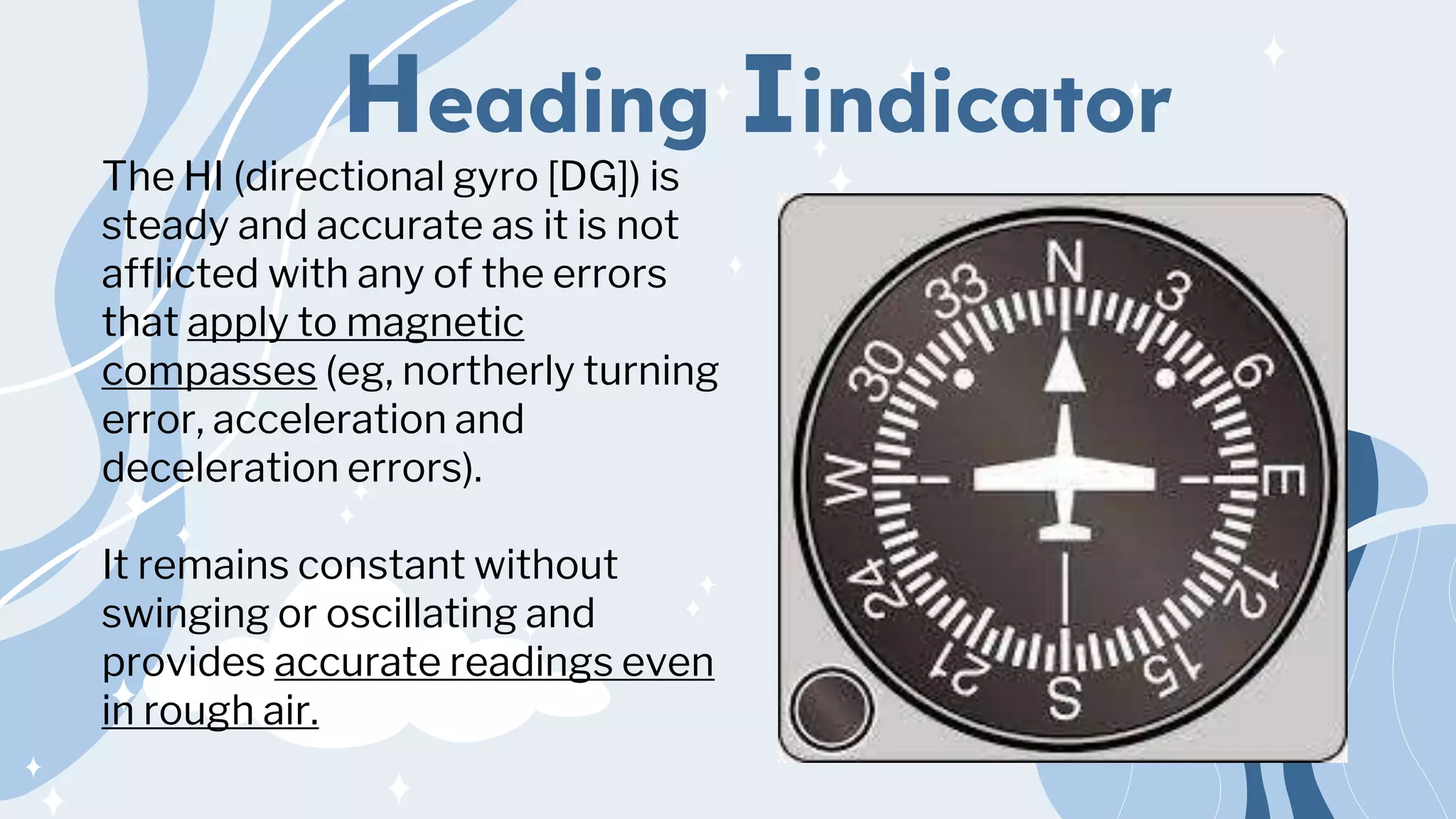 Heading Iindicator
The HI (directional gyro [DG]) is
steady and accurate as it is not
afflicted with any of the errors
that apply to magnetic
compasses (eg, northerly turning
error, acceleration and
deceleration errors).
It remains constant without
swinging or oscillating and
provides accurate readings even
in rough air.
 
