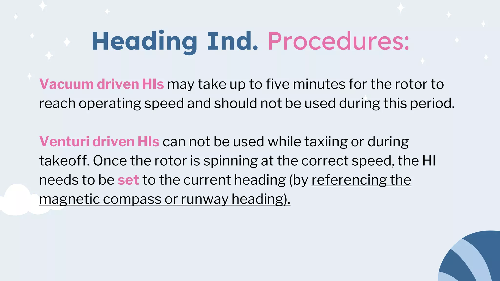 Heading Ind. Procedures:
Vacuum driven HIs may take up to five minutes for the rotor to
reach operating speed and should not be used during this period.
Venturi driven HIs can not be used while taxiing or during
takeoff. Once the rotor is spinning at the correct speed, the HI
needs to be set to the current heading (by referencing the
magnetic compass or runway heading).
 