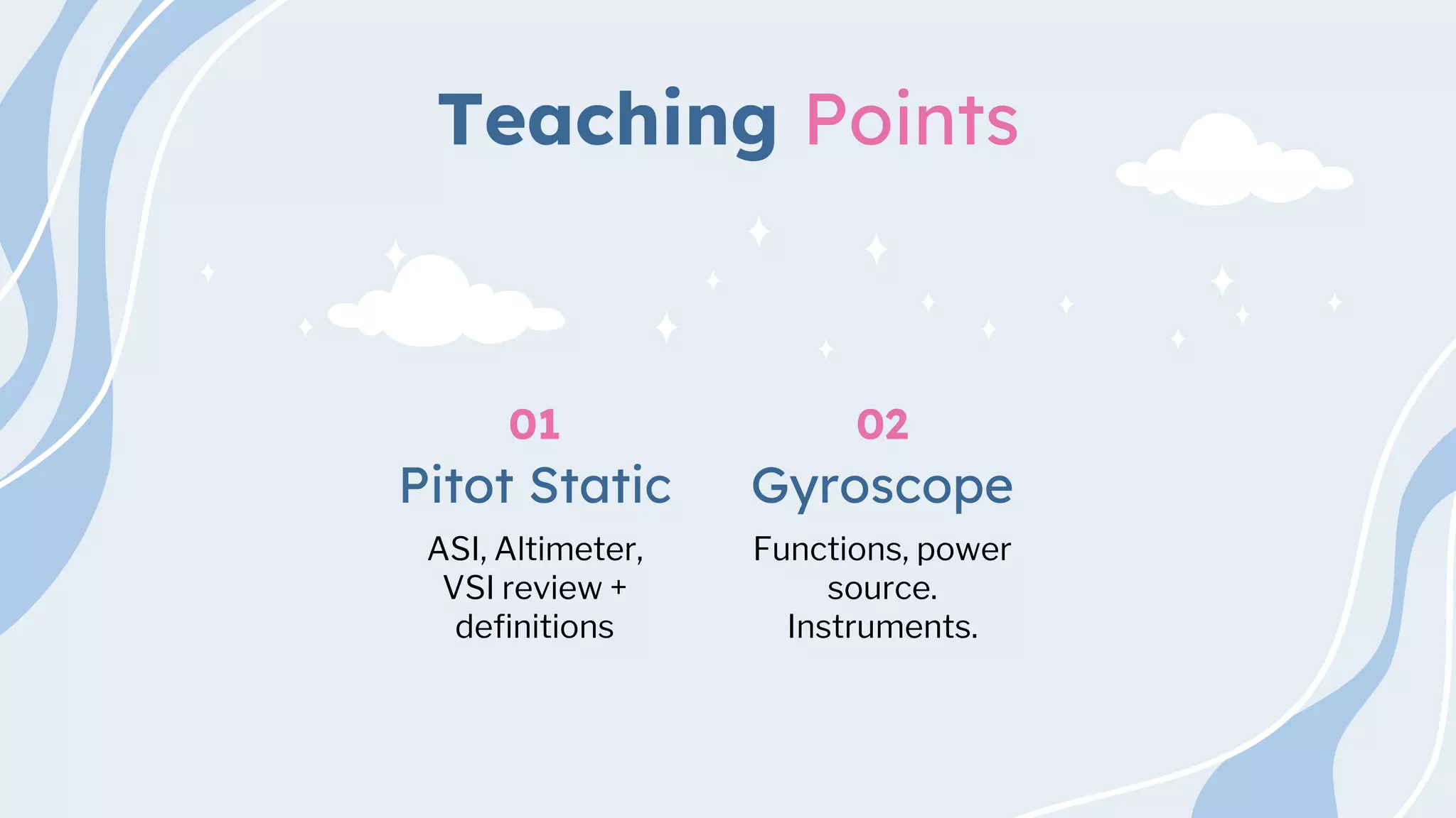 Teaching Points
ASI, Altimeter,
VSI review +
definitions
Pitot Static
01
Functions, power
source.
Instruments.
Gyroscope
02
 