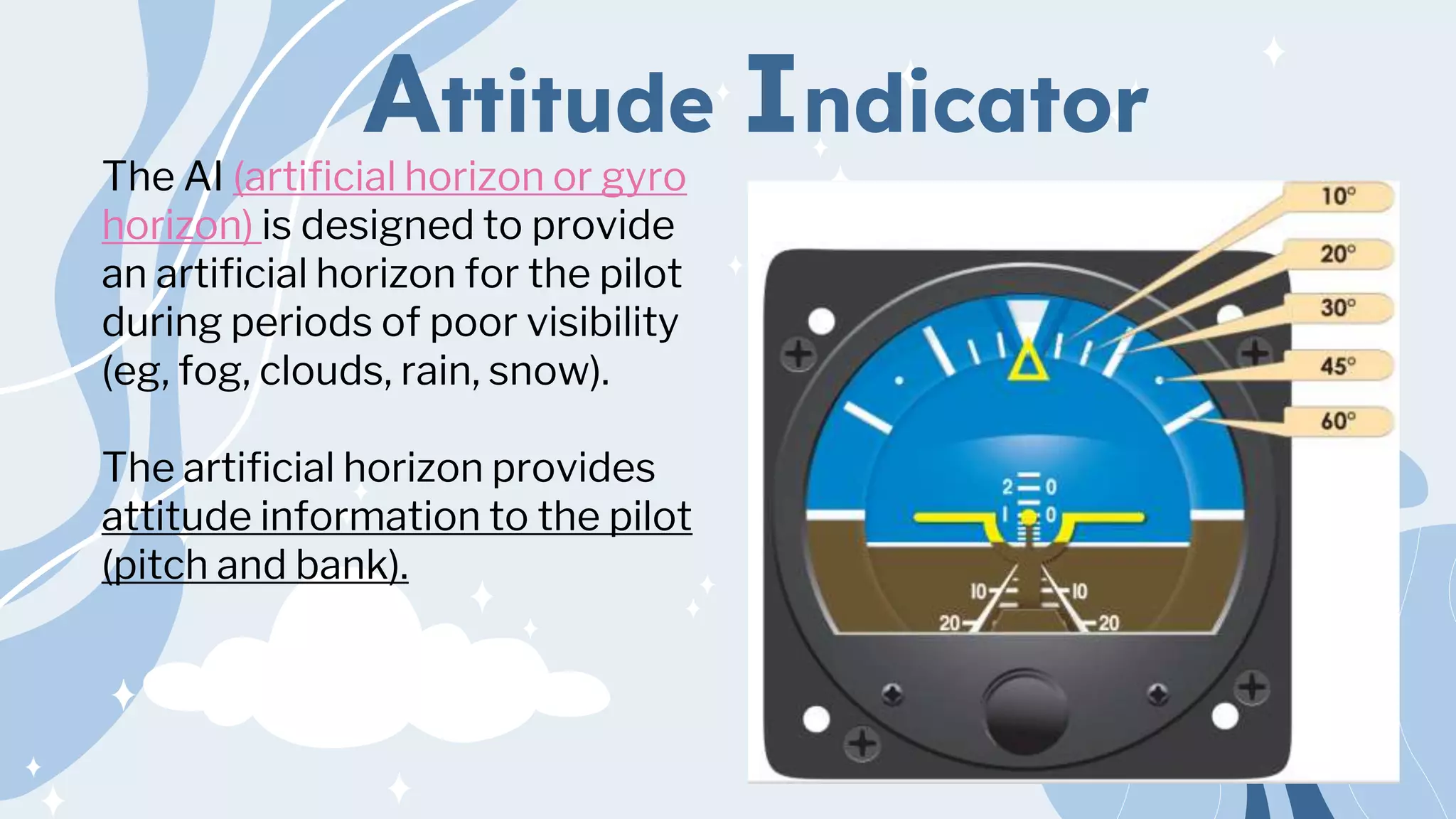 Attitude Indicator
The AI (artificial horizon or gyro
horizon) is designed to provide
an artificial horizon for the pilot
during periods of poor visibility
(eg, fog, clouds, rain, snow).
The artificial horizon provides
attitude information to the pilot
(pitch and bank).
 