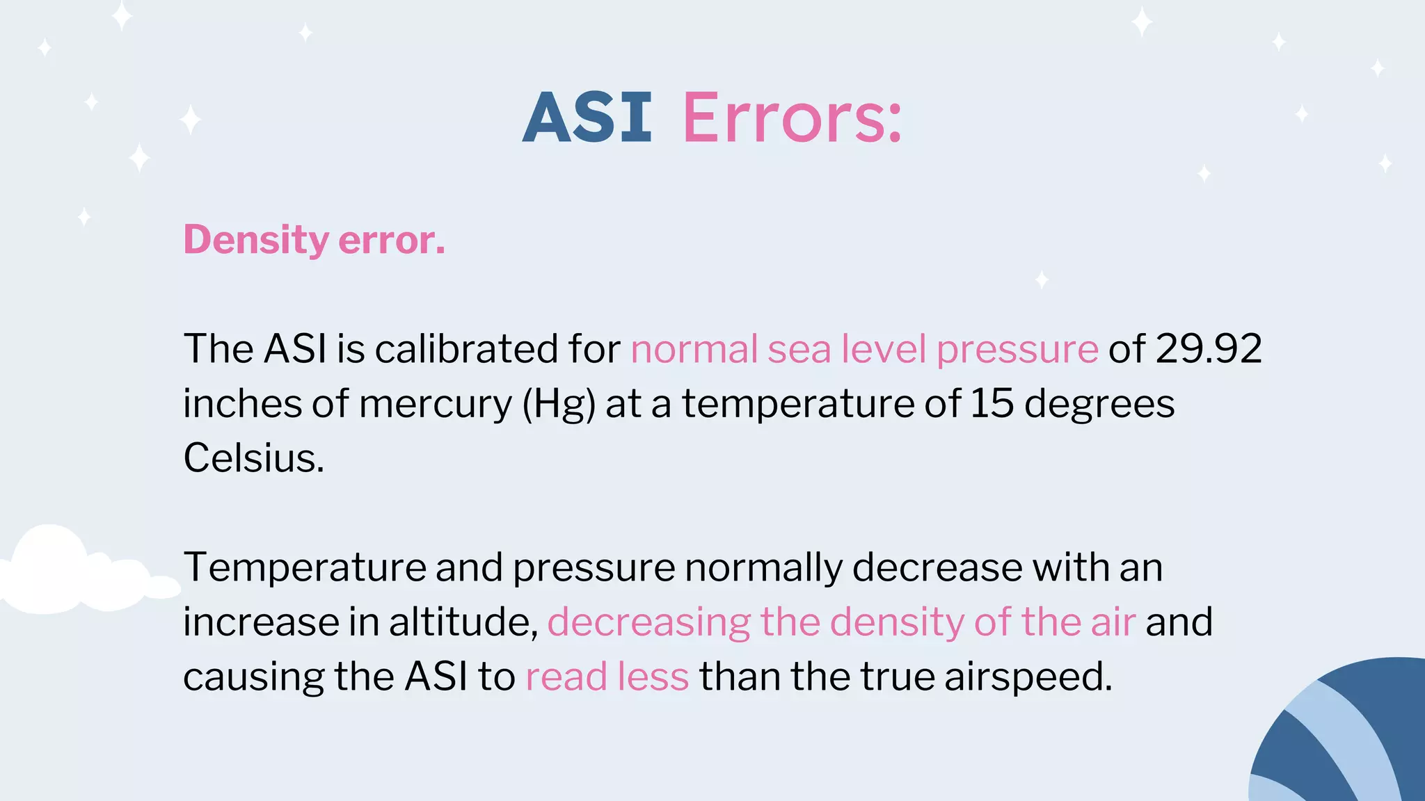 ASI Errors:
Density error.
The ASI is calibrated for normal sea level pressure of 29.92
inches of mercury (Hg) at a temperature of 15 degrees
Celsius.
Temperature and pressure normally decrease with an
increase in altitude, decreasing the density of the air and
causing the ASI to read less than the true airspeed.
 