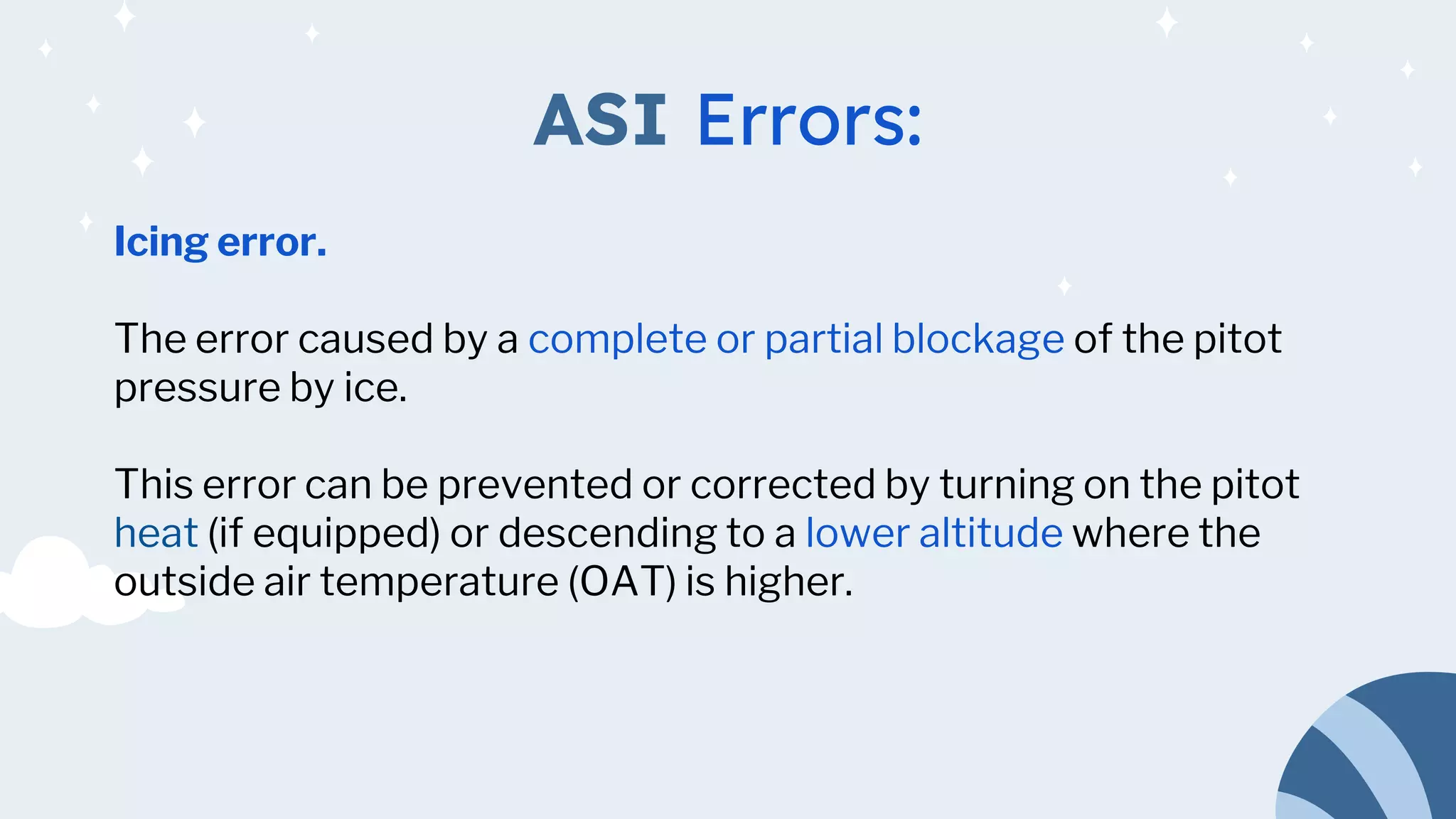 ASI Errors:
Icing error.
The error caused by a complete or partial blockage of the pitot
pressure by ice.
This error can be prevented or corrected by turning on the pitot
heat (if equipped) or descending to a lower altitude where the
outside air temperature (OAT) is higher.
 