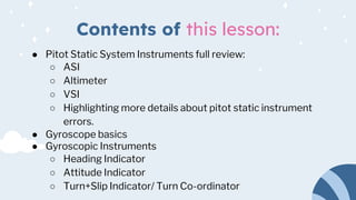 Contents of this lesson:
● Pitot Static System Instruments full review:
○ ASI
○ Altimeter
○ VSI
○ Highlighting more details about pitot static instrument
errors.
● Gyroscope basics
● Gyroscopic Instruments
○ Heading Indicator
○ Attitude Indicator
○ Turn+Slip Indicator/ Turn Co-ordinator
 