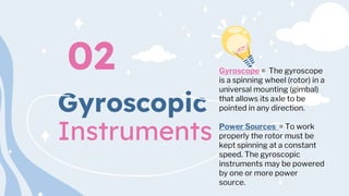 Gyroscopic
Instruments
02 Gyroscope = The gyroscope
is a spinning wheel (rotor) in a
universal mounting (gimbal)
that allows its axle to be
pointed in any direction.
Power Sources = To work
properly the rotor must be
kept spinning at a constant
speed. The gyroscopic
instruments may be powered
by one or more power
source.
 