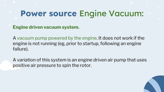 Power source Engine Vacuum:
Engine driven vacuum system.
A vacuum pump powered by the engine. It does not work if the
engine is not running (eg, prior to startup, following an engine
failure).
A variation of this system is an engine driven air pump that uses
positive air pressure to spin the rotor.
 