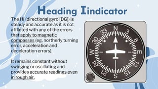 Heading Iindicator
The HI (directional gyro [DG]) is
steady and accurate as it is not
afflicted with any of the errors
that apply to magnetic
compasses (eg, northerly turning
error, acceleration and
deceleration errors).
It remains constant without
swinging or oscillating and
provides accurate readings even
in rough air.
 