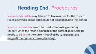 Heading Ind. Procedures:
Vacuum driven HIs may take up to five minutes for the rotor to
reach operating speed and should not be used during this period.
Venturi driven HIs can not be used while taxiing or during
takeoff. Once the rotor is spinning at the correct speed, the HI
needs to be set to the current heading (by referencing the
magnetic compass or runway heading).
 