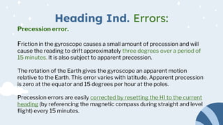 Heading Ind. Errors:
Precession error.
Friction in the gyroscope causes a small amount of precession and will
cause the reading to drift approximately three degrees over a period of
15 minutes. It is also subject to apparent precession.
The rotation of the Earth gives the gyroscope an apparent motion
relative to the Earth. This error varies with latitude. Apparent precession
is zero at the equator and 15 degrees per hour at the poles.
Precession errors are easily corrected by resetting the HI to the current
heading (by referencing the magnetic compass during straight and level
flight) every 15 minutes.
 