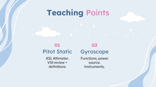 Teaching Points
ASI, Altimeter,
VSI review +
definitions
Pitot Static
01
Functions, power
source.
Instruments.
Gyroscope
02
 