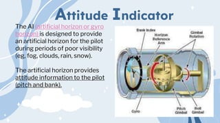 Attitude Indicator
The AI (artificial horizon or gyro
horizon) is designed to provide
an artificial horizon for the pilot
during periods of poor visibility
(eg, fog, clouds, rain, snow).
The artificial horizon provides
attitude information to the pilot
(pitch and bank).
 