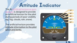 Attitude Indicator
The AI (artificial horizon or gyro
horizon) is designed to provide
an artificial horizon for the pilot
during periods of poor visibility
(eg, fog, clouds, rain, snow).
The artificial horizon provides
attitude information to the pilot
(pitch and bank).
 
