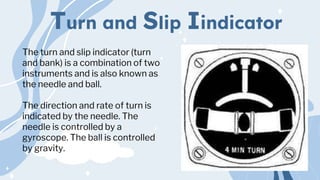Turn and Slip Iindicator
The turn and slip indicator (turn
and bank) is a combination of two
instruments and is also known as
the needle and ball.
The direction and rate of turn is
indicated by the needle. The
needle is controlled by a
gyroscope. The ball is controlled
by gravity.
 