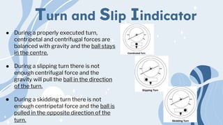 Turn and Slip Iindicator
● During a properly executed turn,
centripetal and centrifugal forces are
balanced with gravity and the ball stays
in the centre.
● During a slipping turn there is not
enough centrifugal force and the
gravity will pull the ball in the direction
of the turn.
● During a skidding turn there is not
enough centripetal force and the ball is
pulled in the opposite direction of the
turn.
 