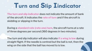 The turn and slip indicator does not indicate the amount of bank
of the aircraft. It indicates the rate of turn and if the aircraft is
skidding or slipping in the turn.
During a standard rate (rate one) turn, the aircraft turns at a rate
of three degrees per second (360 degrees in two minutes).
The turn and slip indicator will also indicate if a wing is low during
straight flight. If the needle is centred but the ball is not, then the
wing on the side that the ball has moved to is low.
Turn and Slip Iindicator
 