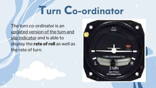 Turn Co-ordinator
The turn co-ordinator is an
updated version of the turn and
slip indicator and is able to
display the rate of roll as well as
the rate of turn.
 