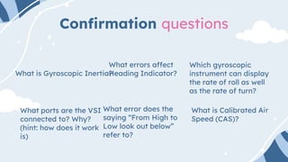 Confirmation questions
What is Gyroscopic Inertia?
What ports are the VSI
connected to? Why?
(hint: how does it work
is)
What error does the
saying “From High to
Low look out below”
refer to?
What is Calibrated Air
Speed (CAS)?
Which gyroscopic
instrument can display
the rate of roll as well
as the rate of turn?
What errors affect
Heading Indicator?
 