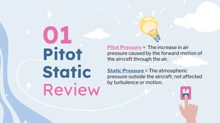 Pitot
Static
Review
01 Pitot Pressure = The increase in air
pressure caused by the forward motion of
the aircraft through the air.
Static Pressure = The atmospheric
pressure outside the aircraft, not affected
by turbulence or motion.
 