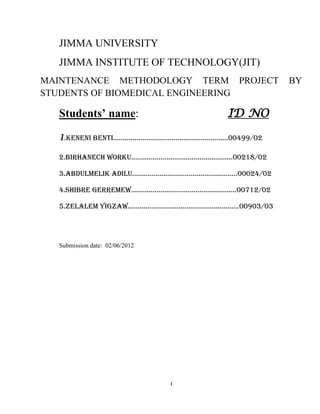 JIMMA UNIVERSITY
  JIMMA INSTITUTE OF TECHNOLOGY(JIT)
MAINTENANCE METHODOLOGY TERM PROJECT                                BY
STUDENTS OF BIOMEDICAL ENGINEERING

  Students’ name:                                     ID NO

  1.Keneni Benti………………………................................00499/02
  2.Birhanech Worku…………………………………………….00218/02

  3.Abdulmelik Adilu………………………………………………00024/02

  4.Shibre GerremeW………………………………………………00712/02

  5.Zelalem YiGzAW…………………………………………………00903/03




  Submission date: 02/06/2012




                                    i
 