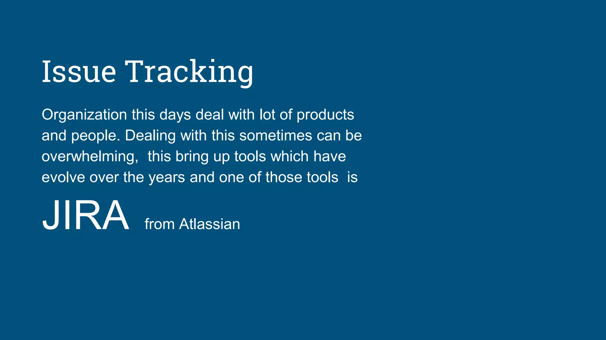 Issue Tracking
Organization this days deal with lot of products
and people. Dealing with this sometimes can be
overwhelming, this bring up tools which have
evolve over the years and one of those tools is
JIRA from Atlassian