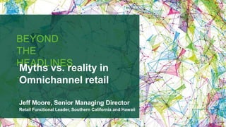 BEYOND
THE
HEADLINES
…
Myths vs. reality in
Omnichannel retail
Jeff Moore, Senior Managing Director
Retail Functional Leader, Southern California and Hawaii
 