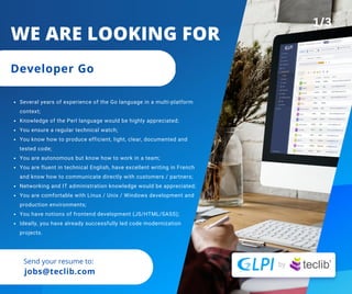 Send your resume to:
jobs@teclib.com
Several years of experience of the Go language in a multi-platform
context;
Knowledge of the Perl language would be highly appreciated;
You ensure a regular technical watch;
You know how to produce efficient, light, clear, documented and
tested code;
You are autonomous but know how to work in a team;
You are fluent in technical English, have excellent writing in French
and know how to communicate directly with customers / partners;
Networking and IT administration knowledge would be appreciated;
You are comfortable with Linux / Unix / Windows development and
production environments;
You have notions of frontend development (JS/HTML/SASS);
Ideally, you have already successfully led code modernization
projects.
WE ARE LOOKING FOR
Developer Go
1/3
 