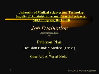 Job Evaluation Practical case study  on Paterson Plan Decision Band™ Method (DBM) By Omar Abd Al Wahab Mohd  Omer  A.Wahab Mohammad  MBA2009 -164 University of Medical Sciences and Technology Faculty of Administrative and Financial Sciences  MBA Program, Bach3 HR 