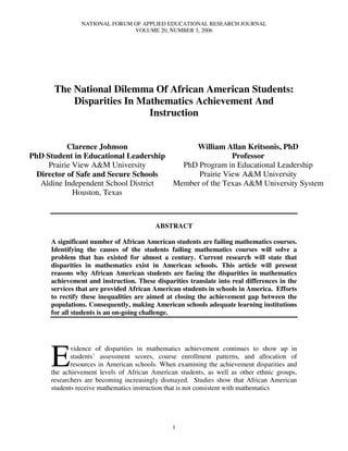 NATIONAL FORUM OF APPLIED EDUCATIONAL RESEARCH JOURNAL
                              VOLUME 20, NUMBER 3, 2006




      The National Dilemma Of African American Students:
          Disparities In Mathematics Achievement And
                           Instruction


           Clarence Johnson                William Allan Kritsonis, PhD
PhD Student in Educational Leadership                 Professor
     Prairie View A&M University        PhD Program in Educational Leadership
  Director of Safe and Secure Schools       Prairie View A&M University
   Aldine Independent School District Member of the Texas A&M University System
             Houston, Texas



                                         ABSTRACT

     A significant number of African American students are failing mathematics courses.
     Identifying the causes of the students failing mathematics courses will solve a
     problem that has existed for almost a century. Current research will state that
     disparities in mathematics exist in American schools. This article will present
     reasons why African American students are facing the disparities in mathematics
     achievement and instruction. These disparities translate into real differences in the
     services that are provided African American students in schools in America. Efforts
     to rectify these inequalities are aimed at closing the achievement gap between the
     populations. Consequently, making American schools adequate learning institutions
     for all students is an on-going challenge.




     E
            vidence of disparities in mathematics achievement continues to show up in
            students’ assessment scores, course enrollment patterns, and allocation of
            resources in American schools. When examining the achievement disparities and
     the achievement levels of African American students, as well as other ethnic groups,
     researchers are becoming increasingly dismayed. Studies show that African American
     students receive mathematics instruction that is not consistent with mathematics




                                              1
 