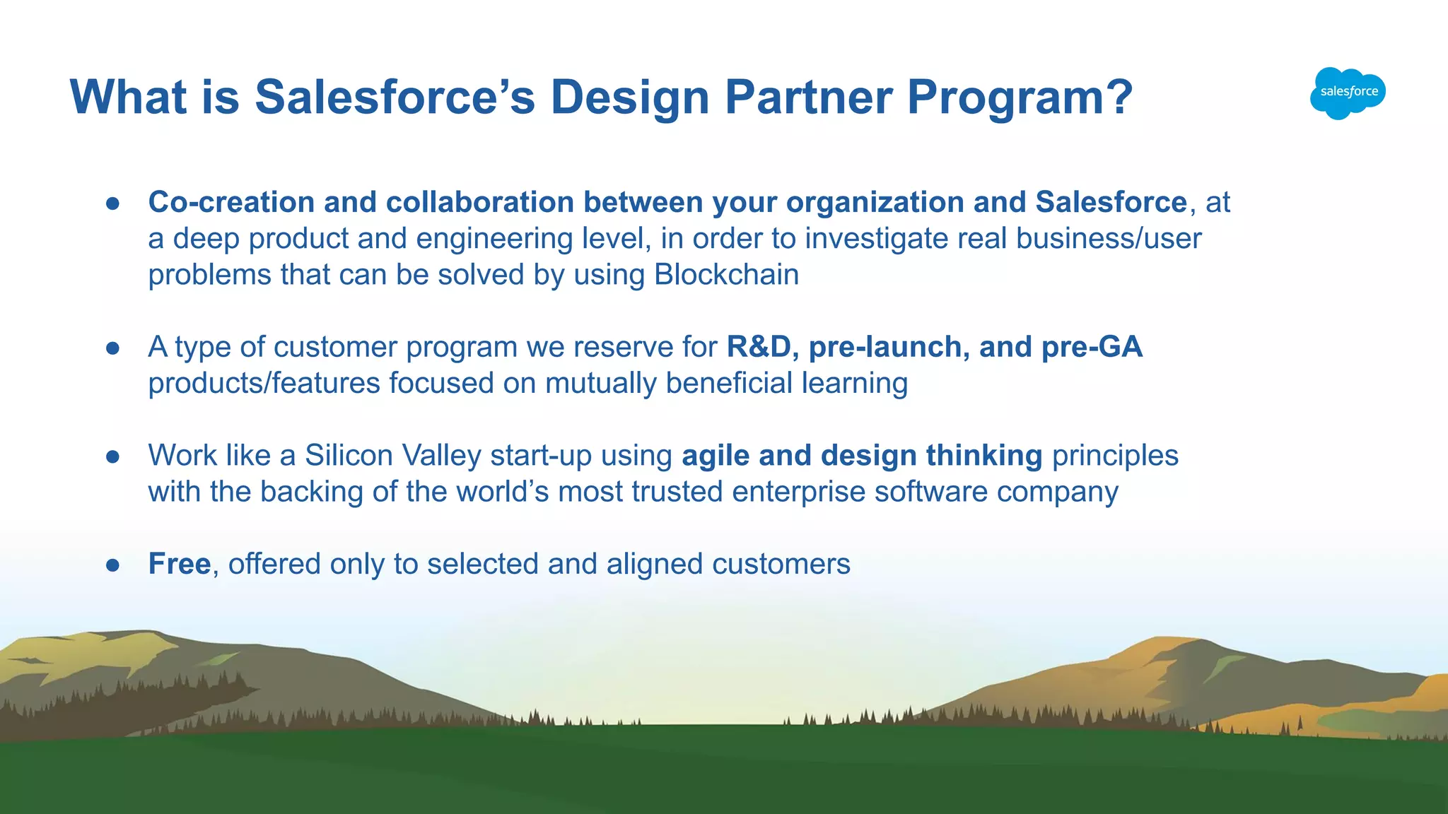 What is Salesforce’s Design Partner Program? ● Co-creation and collaboration between your organization and Salesforce, at a deep product and engineering level, in order to investigate real business/user problems that can be solved by using Blockchain ● A type of customer program we reserve for R&D, pre-launch, and pre-GA products/features focused on mutually beneficial learning ● Work like a Silicon Valley start-up using agile and design thinking principles with the backing of the world’s most trusted enterprise software company ● Free, offered only to selected and aligned customers 