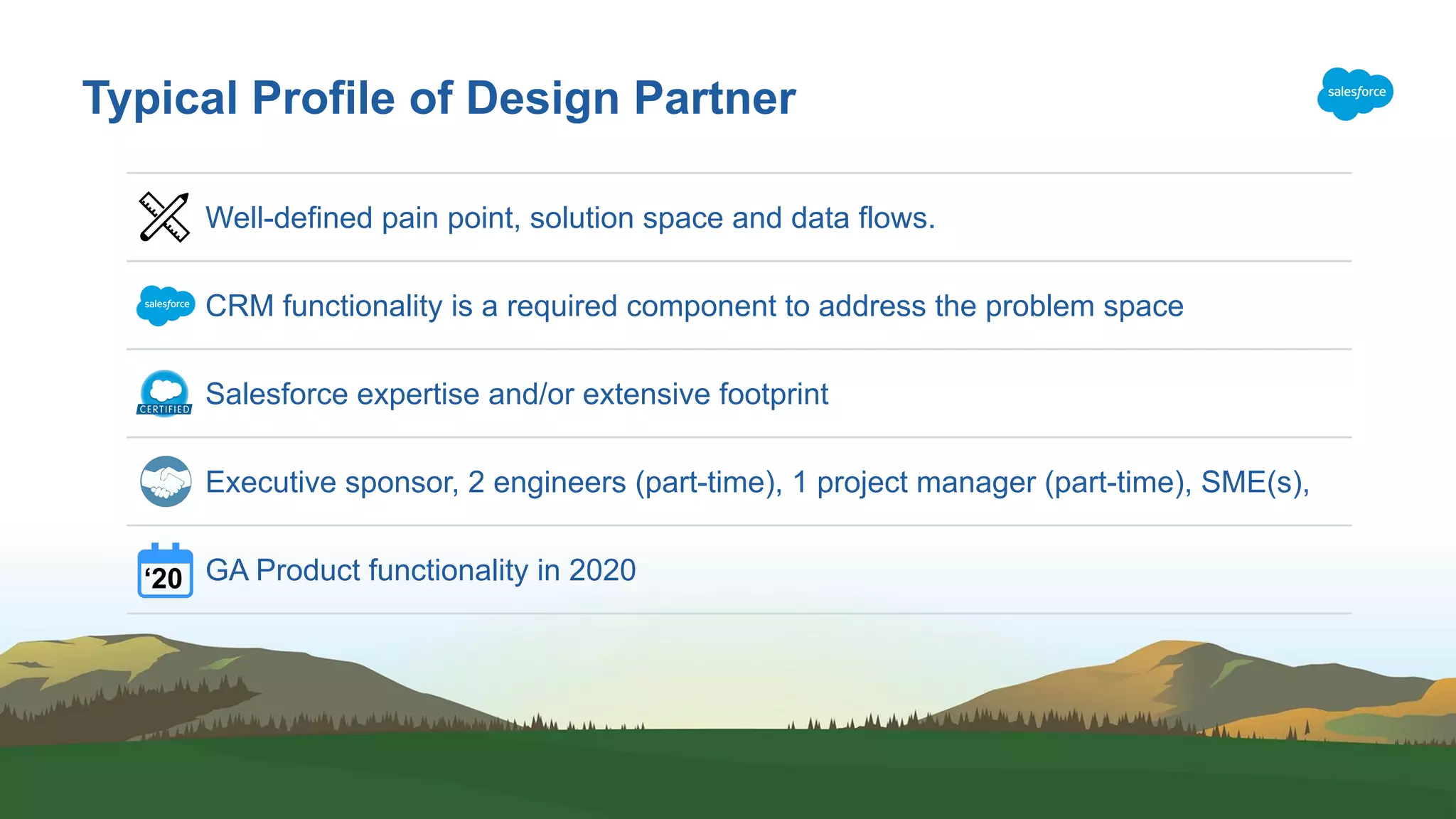 Typical Profile of Design Partner Well-defined pain point, solution space and data flows. CRM functionality is a required component to address the problem space Salesforce expertise and/or extensive footprint Executive sponsor, 2 engineers (part-time), 1 project manager (part-time), SME(s), GA Product functionality in 2020‘20 