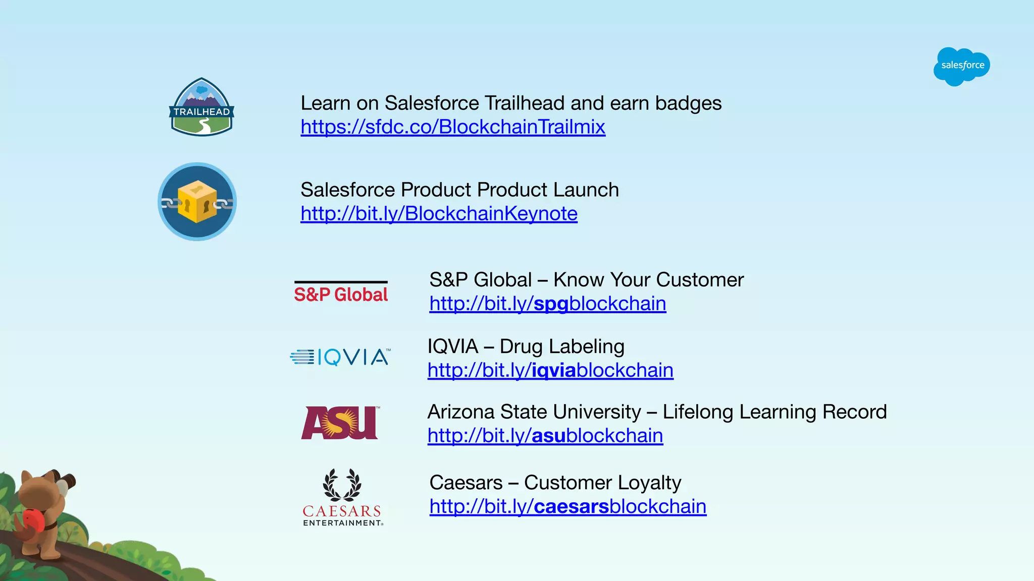 Salesforce Product Product Launch http://bit.ly/BlockchainKeynote Learn on Salesforce Trailhead and earn badges https://sfdc.co/BlockchainTrailmix S&P Global – Know Your Customer http://bit.ly/spgblockchain Arizona State University – Lifelong Learning Record http://bit.ly/asublockchain Caesars – Customer Loyalty http://bit.ly/caesarsblockchain IQVIA – Drug Labeling http://bit.ly/iqviablockchain 