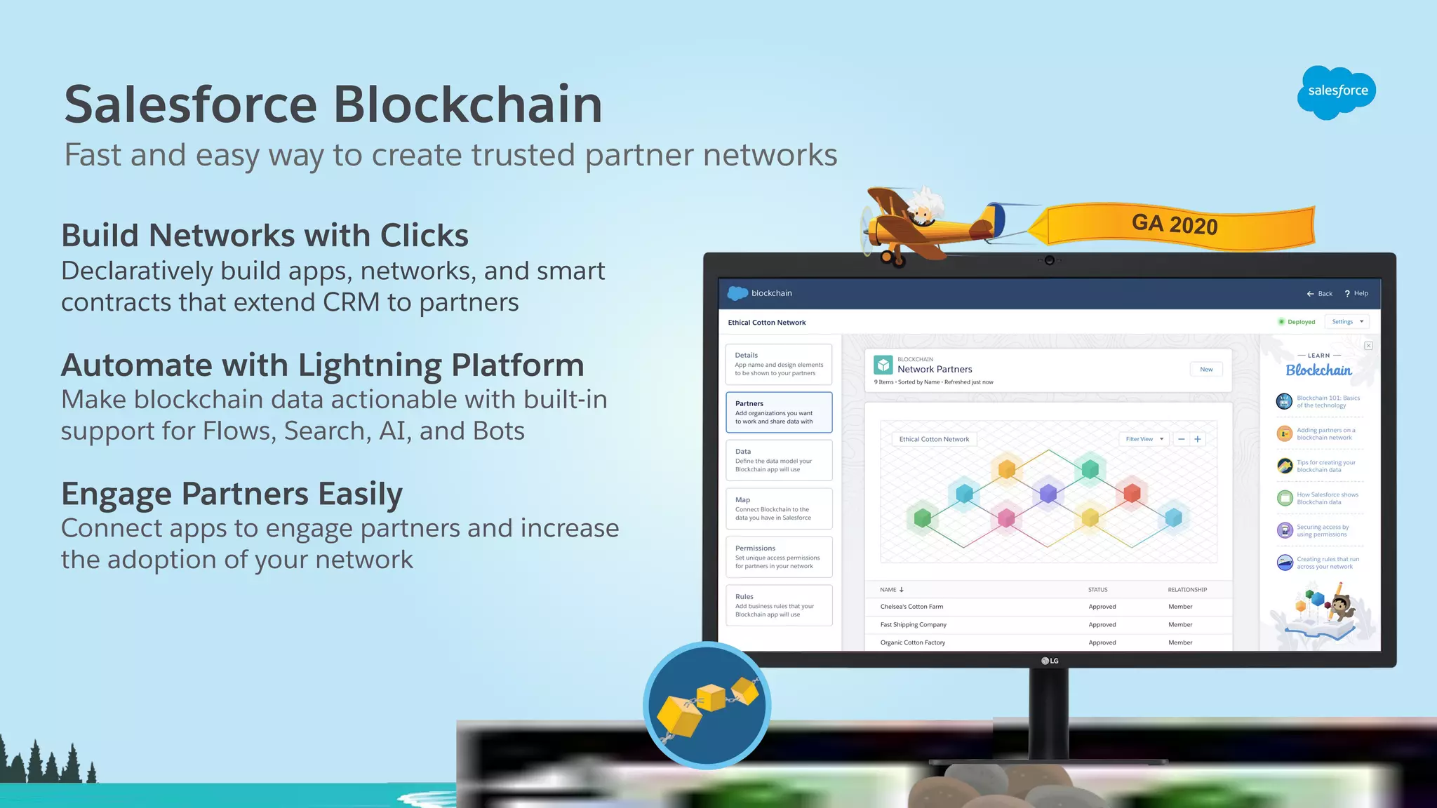 Salesforce Blockchain Build Networks with Clicks Declaratively build apps, networks, and smart contracts that extend CRM to partners Automate with Lightning Platform Make blockchain data actionable with built-in support for Flows, Search, AI, and Bots Engage Partners Easily Connect apps to engage partners and increase the adoption of your network Fast and easy way to create trusted partner networks GA 2020 
